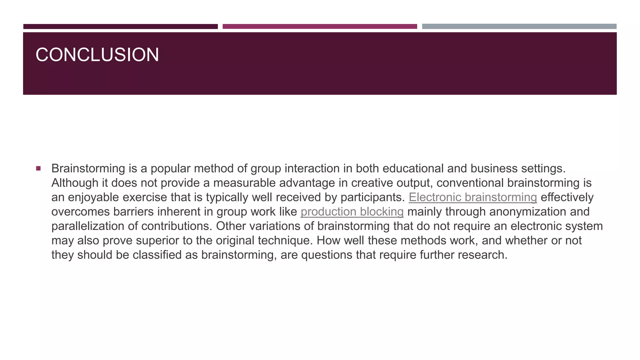 CONCLUSION

 Brainstorming is a popular method of group interaction in both educational and business settings.

Although it does not provide a measurable advantage in creative output, conventional brainstorming is
an enjoyable exercise that is typically well received by participants. Electronic brainstorming effectively
overcomes barriers inherent in group work like production blocking mainly through anonymization and
parallelization of contributions. Other variations of brainstorming that do not require an electronic system
may also prove superior to the original technique. How well these methods work, and whether or not
they should be classified as brainstorming, are questions that require further research.

 