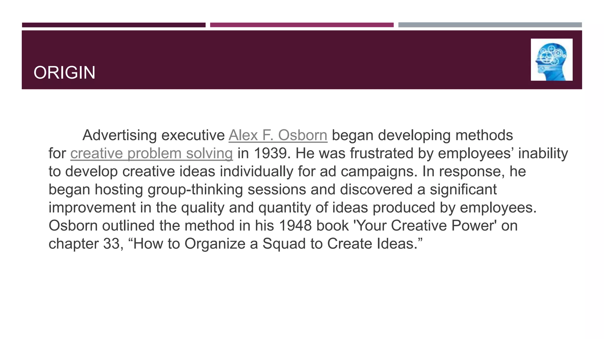 ORIGIN

Advertising executive Alex F. Osborn began developing methods
for creative problem solving in 1939. He was frustrated by employees‟ inability
to develop creative ideas individually for ad campaigns. In response, he
began hosting group-thinking sessions and discovered a significant
improvement in the quality and quantity of ideas produced by employees.
Osborn outlined the method in his 1948 book 'Your Creative Power' on
chapter 33, “How to Organize a Squad to Create Ideas.”

 