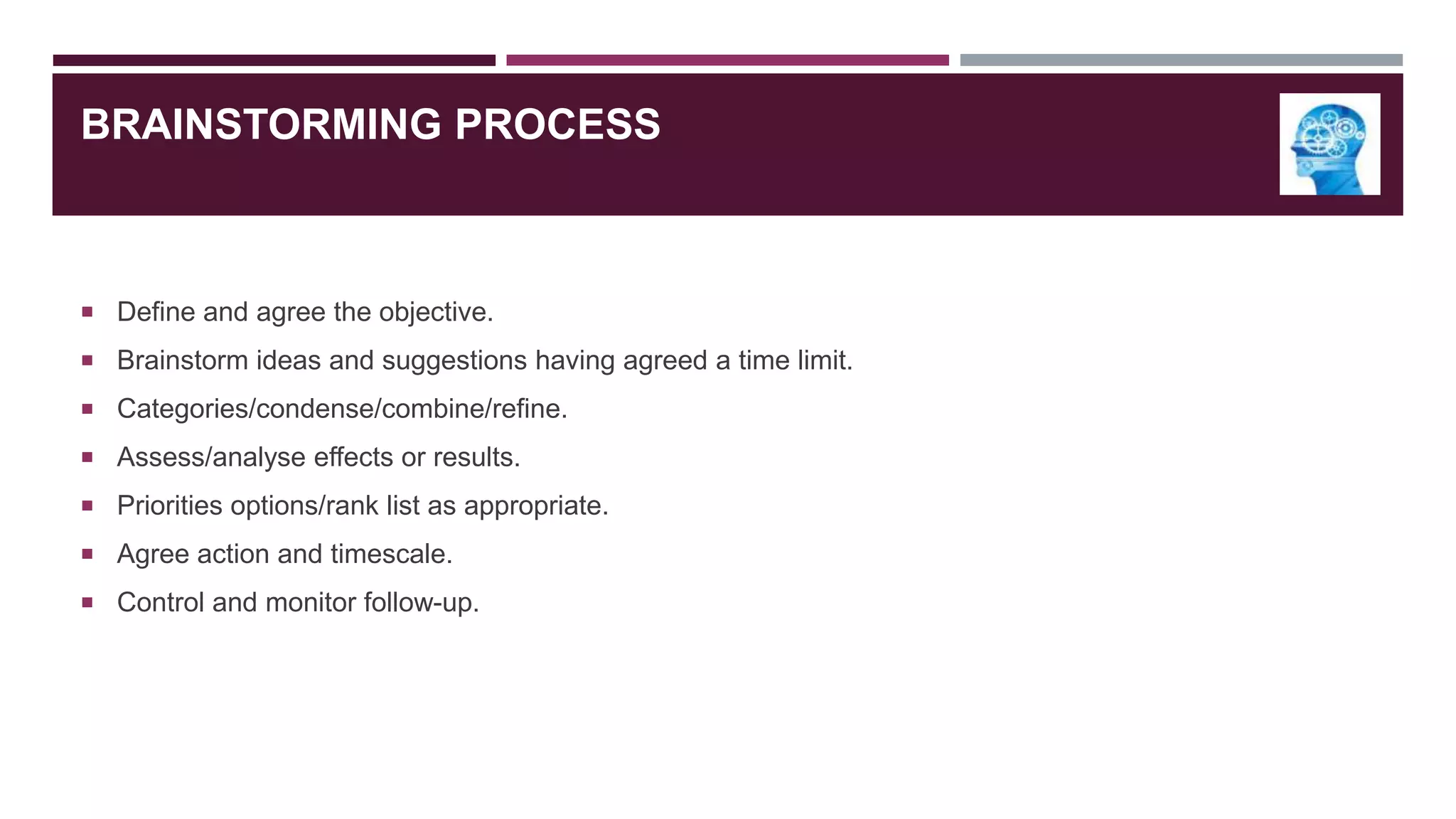 BRAINSTORMING PROCESS

 Define and agree the objective.
 Brainstorm ideas and suggestions having agreed a time limit.
 Categories/condense/combine/refine.
 Assess/analyse effects or results.

 Priorities options/rank list as appropriate.
 Agree action and timescale.
 Control and monitor follow-up.

 