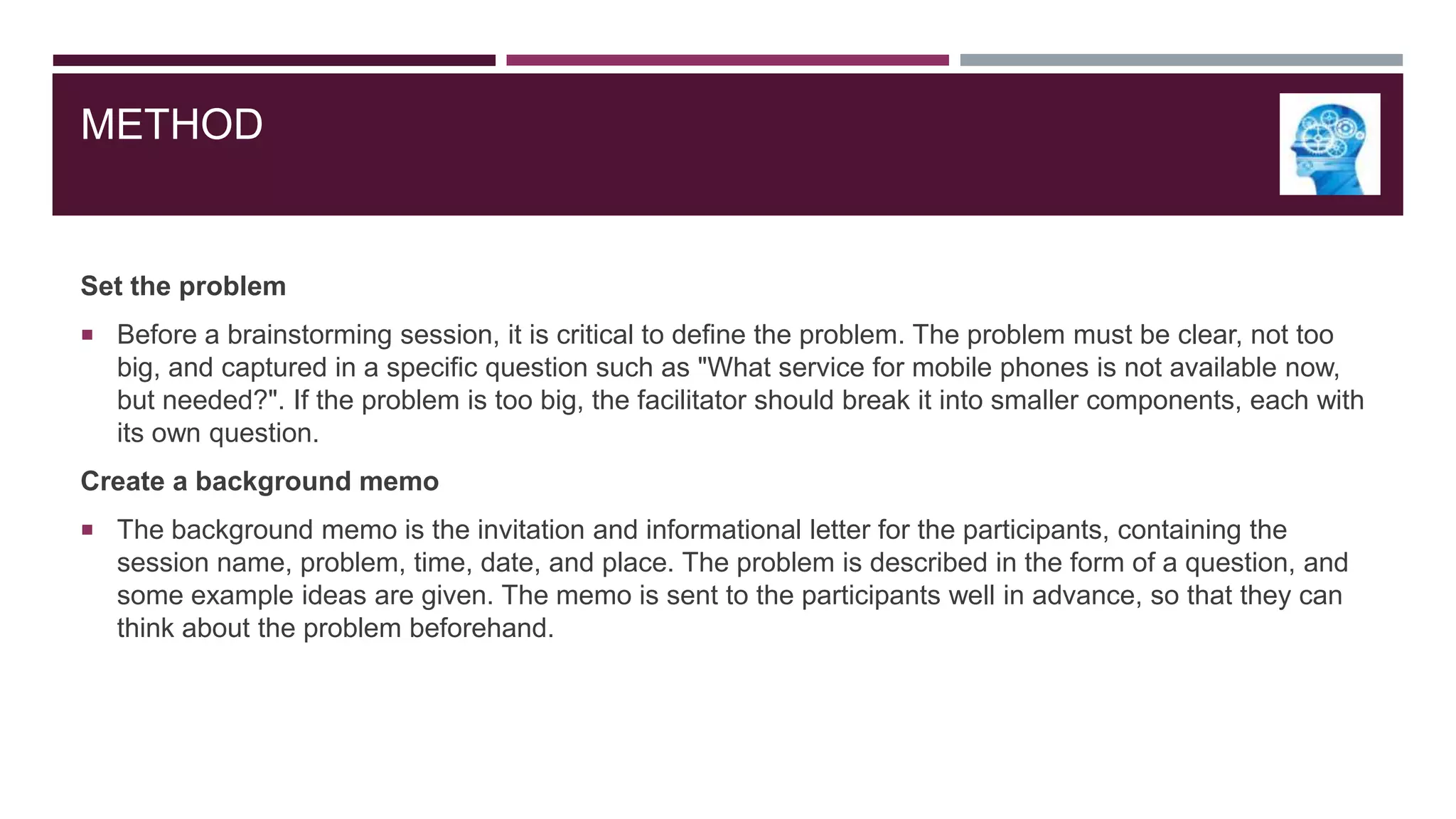 METHOD

Set the problem
 Before a brainstorming session, it is critical to define the problem. The problem must be clear, not too

big, and captured in a specific question such as "What service for mobile phones is not available now,
but needed?". If the problem is too big, the facilitator should break it into smaller components, each with
its own question.
Create a background memo
 The background memo is the invitation and informational letter for the participants, containing the

session name, problem, time, date, and place. The problem is described in the form of a question, and
some example ideas are given. The memo is sent to the participants well in advance, so that they can
think about the problem beforehand.

 