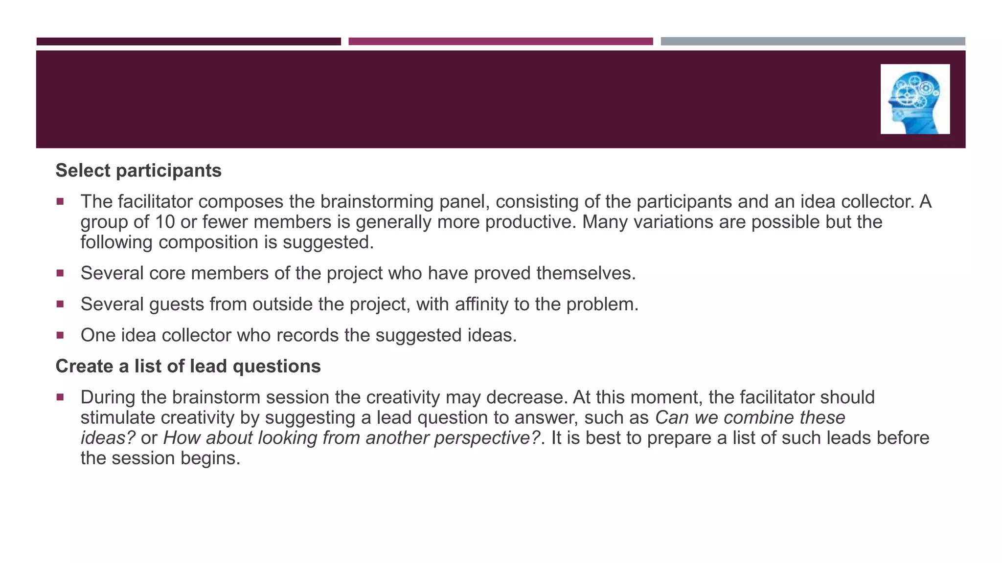 Select participants
 The facilitator composes the brainstorming panel, consisting of the participants and an idea collector. A

group of 10 or fewer members is generally more productive. Many variations are possible but the
following composition is suggested.
 Several core members of the project who have proved themselves.
 Several guests from outside the project, with affinity to the problem.
 One idea collector who records the suggested ideas.

Create a list of lead questions
 During the brainstorm session the creativity may decrease. At this moment, the facilitator should

stimulate creativity by suggesting a lead question to answer, such as Can we combine these
ideas? or How about looking from another perspective?. It is best to prepare a list of such leads before
the session begins.

 