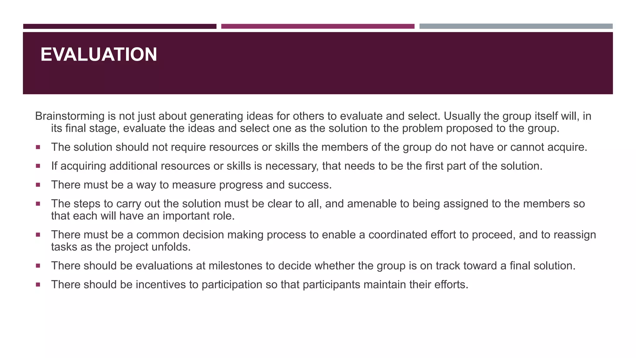 EVALUATION

Brainstorming is not just about generating ideas for others to evaluate and select. Usually the group itself will, in
its final stage, evaluate the ideas and select one as the solution to the problem proposed to the group.
 The solution should not require resources or skills the members of the group do not have or cannot acquire.
 If acquiring additional resources or skills is necessary, that needs to be the first part of the solution.
 There must be a way to measure progress and success.
 The steps to carry out the solution must be clear to all, and amenable to being assigned to the members so

that each will have an important role.
 There must be a common decision making process to enable a coordinated effort to proceed, and to reassign

tasks as the project unfolds.
 There should be evaluations at milestones to decide whether the group is on track toward a final solution.
 There should be incentives to participation so that participants maintain their efforts.

 