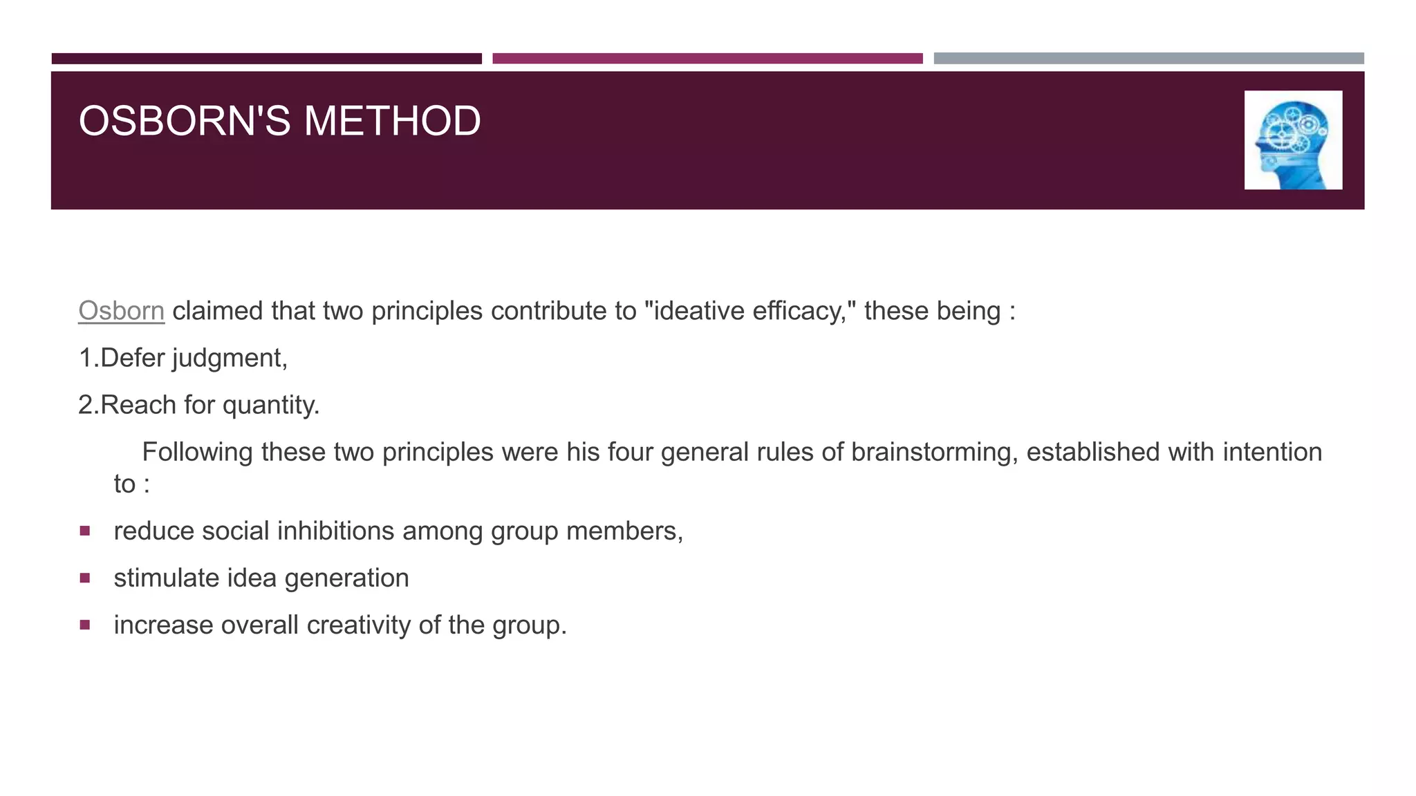 OSBORN'S METHOD

Osborn claimed that two principles contribute to "ideative efficacy," these being :
1.Defer judgment,
2.Reach for quantity.
Following these two principles were his four general rules of brainstorming, established with intention
to :
 reduce social inhibitions among group members,
 stimulate idea generation
 increase overall creativity of the group.

 