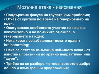 Мозъчна атака - изисквания
• Поддържане фокуса на групата към проблема;
• Отказ от критика по време на генерирането на
идеи;
• Осигуряване свободното участие на всички,
включително и на по-тихите от екипа, в
генерирането на идеи;
• Нека хората се забавляват докато правят
brainstorming;
• Нека се сетят за възможно най-много неща - от
наистина практични до крайно непрактични или
“щури”;
• Трябва да се разбере, че творчеството е добре
дошло и няма грешни предложения;

 