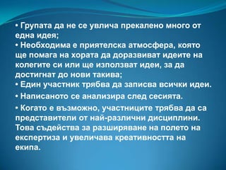 • Групата да не се увлича прекалено много от
една идея;
• Необходима е приятелска атмосфера, която
ще помага на хората да доразвиват идеите на
колегите си или ще използват идеи, за да
достигнат до нови такива;
• Един участник трябва да записва всички идеи.
• Написаното се анализира след сесията.
• Когато е възможно, участниците трябва да са
представители от най-различни дисциплини.
Това съдейства за разширяване на полето на
експертиза и увеличава креативността на
екипа.

 