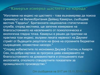"Изготвяне на индекс на щастието - това възнамерява да поиска
премиерът на Великобритания Дейвид Камерън, съобщава
вестник "Гардиън". Британската национална статистическа
служба, според вестника, ще започне измерване на
благосъстоянието на населението от психологическа и
екологична гледна точка. Камерън е решен да приложи на
практика този индекс, въпреки леката нервност на Даунинг
стрийт от бъдещите резултати на фона на огромните бюджетни
съкращения, оповестени наскоро."
"Според нобелистите по икономика Джузеф Стиглиц и Амартя
Сен, по-добра картина за прогреса дава измерването на
благосъстоянието на домакинствата и отношението към
екологията, отколкото стандартните показатели за
промишленото производство."

 