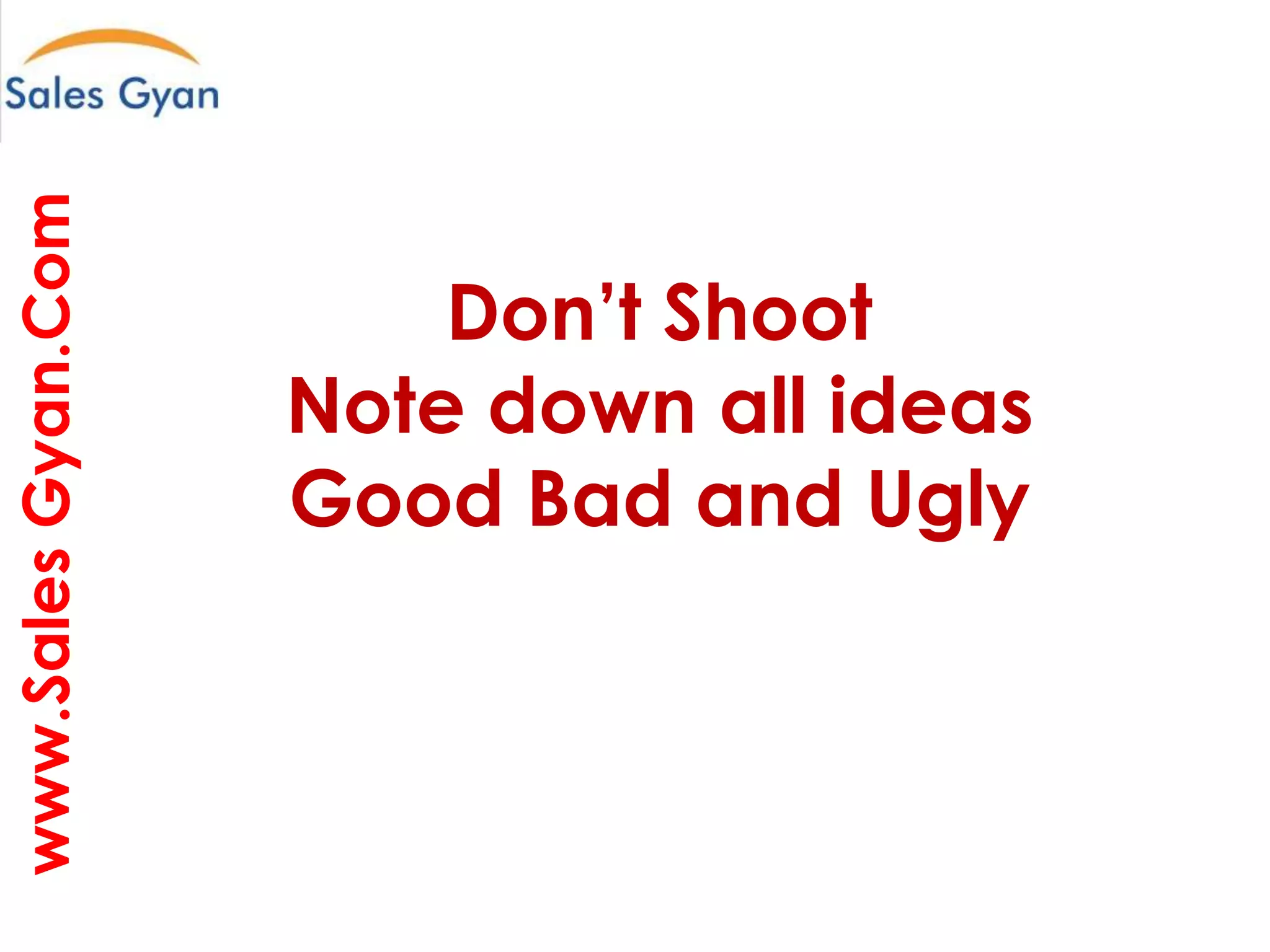www.Sales Gyan.Com

Question everything and make it better

Don’t Shoot
Note down all ideas
Good Bad and Ugly

 