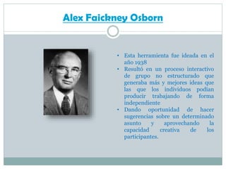 Alex Faickney Osborn

• Esta herramienta fue ideada en el
año 1938
• Resultó en un proceso interactivo
de grupo no estructurado que
generaba más y mejores ideas que
las que los individuos podían
producir trabajando de forma
independiente
• Dando oportunidad de hacer
sugerencias sobre un determinado
asunto
y
aprovechando
la
capacidad
creativa
de
los
participantes.

 