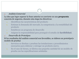 Análisis Comercial
La idea que logre superar la frase anterior se convierte en una propuesta
concreta de negocios, durante esta etapa los directivos:
a.
Identifican las características del producto
b.
Estiman la demanda del mercado, la competencia y la rentabilidad del
producto
c.
Establecen un programa de desarrollo
d.
Asignan la responsabilidad para proseguir el estudio de factibilidad.
3.
Desarrollo de Prototipos
Si los resultados del análisis comercial son favorables, se elabora un prototipo(o
modelo de prueba)
a.
Servicios se diseñan y prueban las instalaciones y procedimientos
necesarios para elaborar y entregar un producto nuevo.
b.
En el caso de bienes, se fabrica una pequeña cantidad de un modelo de
prueba con las especificaciones señaladas
3.

 