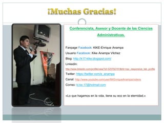 Conferencista, Asesor y Docente de las Ciencias
Administrativas.
Fanpage Facebook: KIKE-Enrique Anampa
Usuario Facebook: Kike Anampa Vilchez
Blog: http://k17-kike.blogspot.com/
Linkedin:
http://www.linkedin.com/profile/view?id=325792191&trk=nav_responsive_tab_profile

Twitter: https://twitter.com/e_anampa
Canal: http://www.youtube.com/user/MrEnriqueAnampa/videos
Correo: ki.ke.17@hotmail.com
«Lo que hagamos en la vida, tiene su eco en la eternidad.»

 