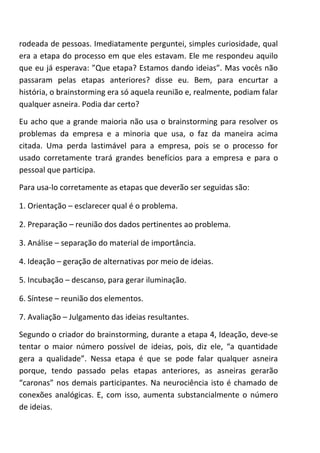 rodeada de pessoas. Imediatamente perguntei, simples curiosidade, qual
era a etapa do processo em que eles estavam. Ele me respondeu aquilo
que eu já esperava: ”Que etapa? Estamos dando ideias”. Mas vocês não
passaram pelas etapas anteriores? disse eu. Bem, para encurtar a
história, o brainstorming era só aquela reunião e, realmente, podiam falar
qualquer asneira. Podia dar certo?
Eu acho que a grande maioria não usa o brainstorming para resolver os
problemas da empresa e a minoria que usa, o faz da maneira acima
citada. Uma perda lastimável para a empresa, pois se o processo for
usado corretamente trará grandes benefícios para a empresa e para o
pessoal que participa.
Para usa-lo corretamente as etapas que deverão ser seguidas são:
1. Orientação – esclarecer qual é o problema.
2. Preparação – reunião dos dados pertinentes ao problema.
3. Análise – separação do material de importância.
4. Ideação – geração de alternativas por meio de ideias.
5. Incubação – descanso, para gerar iluminação.
6. Síntese – reunião dos elementos.
7. Avaliação – Julgamento das ideias resultantes.
Segundo o criador do brainstorming, durante a etapa 4, Ideação, deve-se
tentar o maior número possível de ideias, pois, diz ele, “a quantidade
gera a qualidade”. Nessa etapa é que se pode falar qualquer asneira
porque, tendo passado pelas etapas anteriores, as asneiras gerarão
“caronas” nos demais participantes. Na neurociência isto é chamado de
conexões analógicas. E, com isso, aumenta substancialmente o número
de ideias.
 