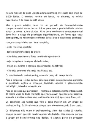 Nesses mais de 30 anos usando o brainstorming tive casos com mais de
1.000 ideias. O número normal de ideias, no entanto, na minha
experiência, é de cerca de 400 ideias.
Mas o grupo criativo deve ter um período de desenvolvimento
comportamental antes do seu início, para que a produtividade criativa
atinja os níveis acima citados. Este desenvolvimento comportamental
deve ficar a cargo de psicólogas organizacionais, de forma que cada
participante, no mínimo (entre muitas outras que o espaço não permite):
- ouça o companheiro sem interrompê-lo;
- evite conversa paralela;
- tente entender a ideia do outro;
- não deixe prevalecer a forte tendência egocêntrica;
- seja receptivo a qualquer ideia do outro;
- avalie a si mesmo e controle seus impulsos negativos;
- não exija que uma ideia seja justificada; etc.
Os resultados do brainstorming, em cada caso, são excepcionais:
Para a empresa – reduz custos, antecipa prazos do cronograma, aumenta
a qualidade, agiliza o processo decisório, otimiza o planejamento
estratégico, introduz inovação, etc.
Para as pessoas que participam – melhora o relacionamento interpessoal,
dá maior visão do todo (Gestalt), aprende a ouvir, aprende a ser criativo,
aprende a analisar a si mesmo (autoconhecimento), aprende a focar, etc.
Os benefícios são tantos que vale a pena investir em um grupo de
brainstorming. Eu disse investir porque tem alto retorno; não é um custo.
Os dirigentes não usam o brainstorming, além das razões já citadas,
porque pensam que vão perder o poder de decisão. Não perdem, porque
o grupo do brainstorming não decide, é apenas parte do processo
 