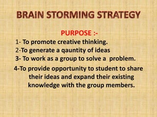 PURPOSE :-
1- To promote creative thinking.
2-To generate a qauntity of ideas
3- To work as a group to solve a problem.
4-To provide opportunity to student to share
their ideas and expand their existing
knowledge with the group members.
 