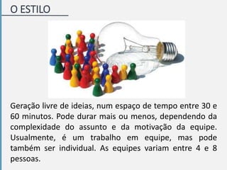 Geração livre de ideias, num espaço de tempo entre 30 e
60 minutos. Pode durar mais ou menos, dependendo da
complexidade do assunto e da motivação da equipe.
Usualmente, é um trabalho em equipe, mas pode
também ser individual. As equipes variam entre 4 e 8
pessoas.
O ESTILO
 
