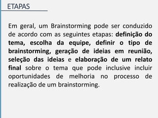 ETAPAS
Em geral, um Brainstorming pode ser conduzido
de acordo com as seguintes etapas: definição do
tema, escolha da equipe, definir o tipo de
brainstorming, geração de ideias em reunião,
seleção das ideias e elaboração de um relato
final sobre o tema que pode inclusive incluir
oportunidades de melhoria no processo de
realização de um brainstorming.
 