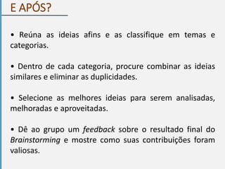 E APÓS?
• Reúna as ideias afins e as classifique em temas e
categorias.
• Dentro de cada categoria, procure combinar as ideias
similares e eliminar as duplicidades.
• Selecione as melhores ideias para serem analisadas,
melhoradas e aproveitadas.
• Dê ao grupo um feedback sobre o resultado final do
Brainstorming e mostre como suas contribuições foram
valiosas.
 
