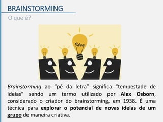 BRAINSTORMING
O que é?
Brainstorming ao “pé da letra” significa “tempestade de
ideias” sendo um termo utilizado por Alex Osborn,
considerado o criador do brainstorming, em 1938. É uma
técnica para explorar o potencial de novas ideias de um
grupo de maneira criativa.
 