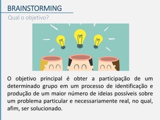 BRAINSTORMING
Qual o objetivo?
O objetivo principal é obter a participação de um
determinado grupo em um processo de identificação e
produção de um maior número de ideias possíveis sobre
um problema particular e necessariamente real, no qual,
afim, ser solucionado.
 
