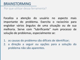 BRAINSTORMING
Por que utilizar dessa ferramenta?
Focaliza a atenção do usuário no aspecto mais
importante do problema. Exercita o raciocínio para
englobar vários ângulos de uma situação ou de sua
melhoria. Serve com “lubrificante” num processo de
solução de problemas, especialmente se:
1. as causas do problema são difíceis de identificar;
2. a direção a seguir ou opções para a solução do
problema não são aparentes.
 