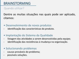 BRAINSTORMING
Quando utilizar?
Dentre as muitas situações nas quais pode ser aplicado,
citamos:
• Desenvolvimento de novos produtos
- identificação das características do produto.
• Implantação do Sistema da Qualidade
- listagem das atividades a serem desenvolvidas pela equipe;
- identificação das resistências à mudança na organização.
• Solucionando problemas
- causas prováveis do problema;
- possíveis soluções.
 