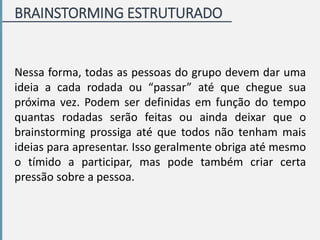 BRAINSTORMING ESTRUTURADO
Nessa forma, todas as pessoas do grupo devem dar uma
ideia a cada rodada ou “passar” até que chegue sua
próxima vez. Podem ser definidas em função do tempo
quantas rodadas serão feitas ou ainda deixar que o
brainstorming prossiga até que todos não tenham mais
ideias para apresentar. Isso geralmente obriga até mesmo
o tímido a participar, mas pode também criar certa
pressão sobre a pessoa.
 