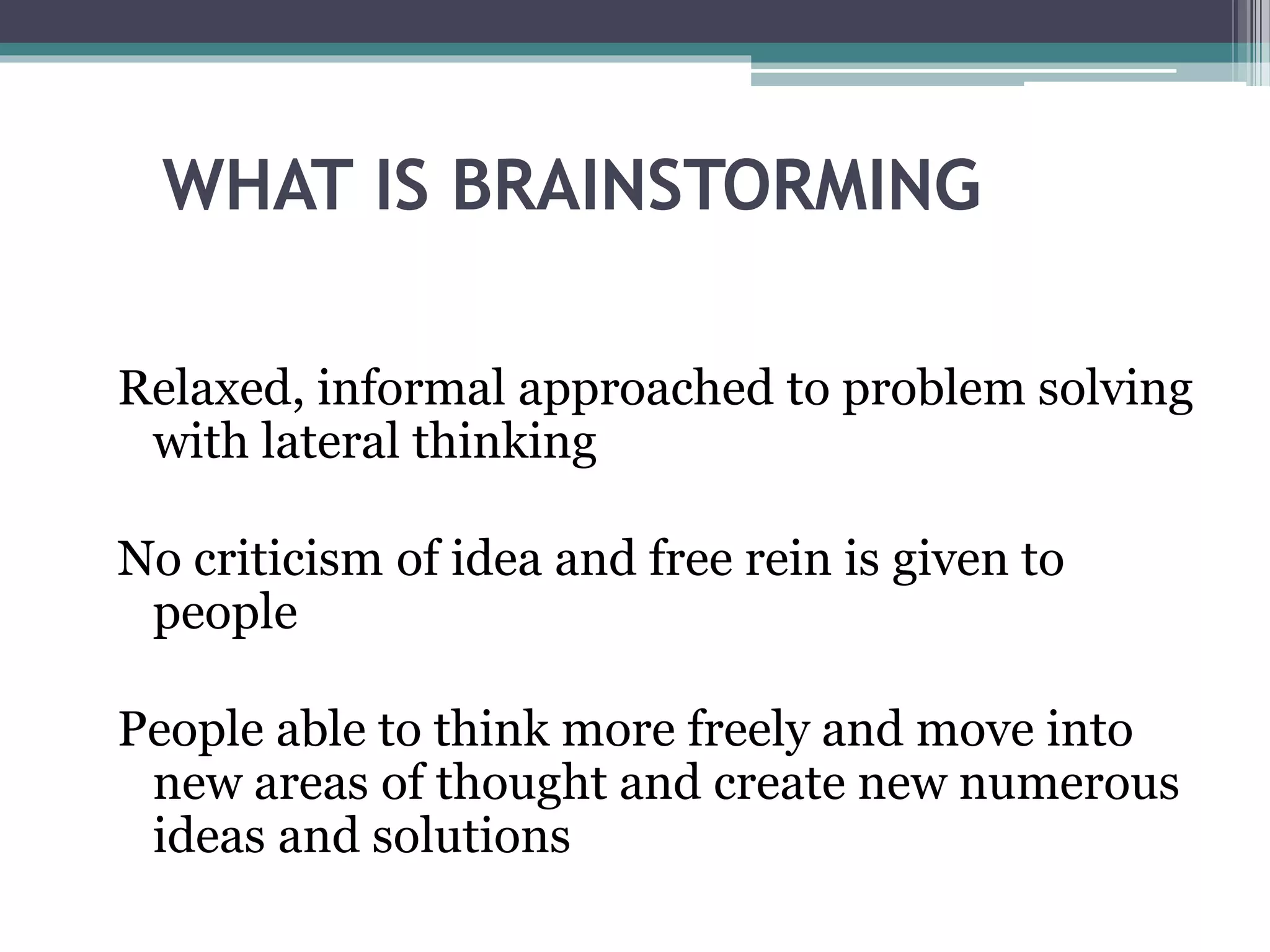 Relaxed, informal approached to problem solving
with lateral thinking
No criticism of idea and free rein is given to
people
People able to think more freely and move into
new areas of thought and create new numerous
ideas and solutions
WHAT IS BRAINSTORMING