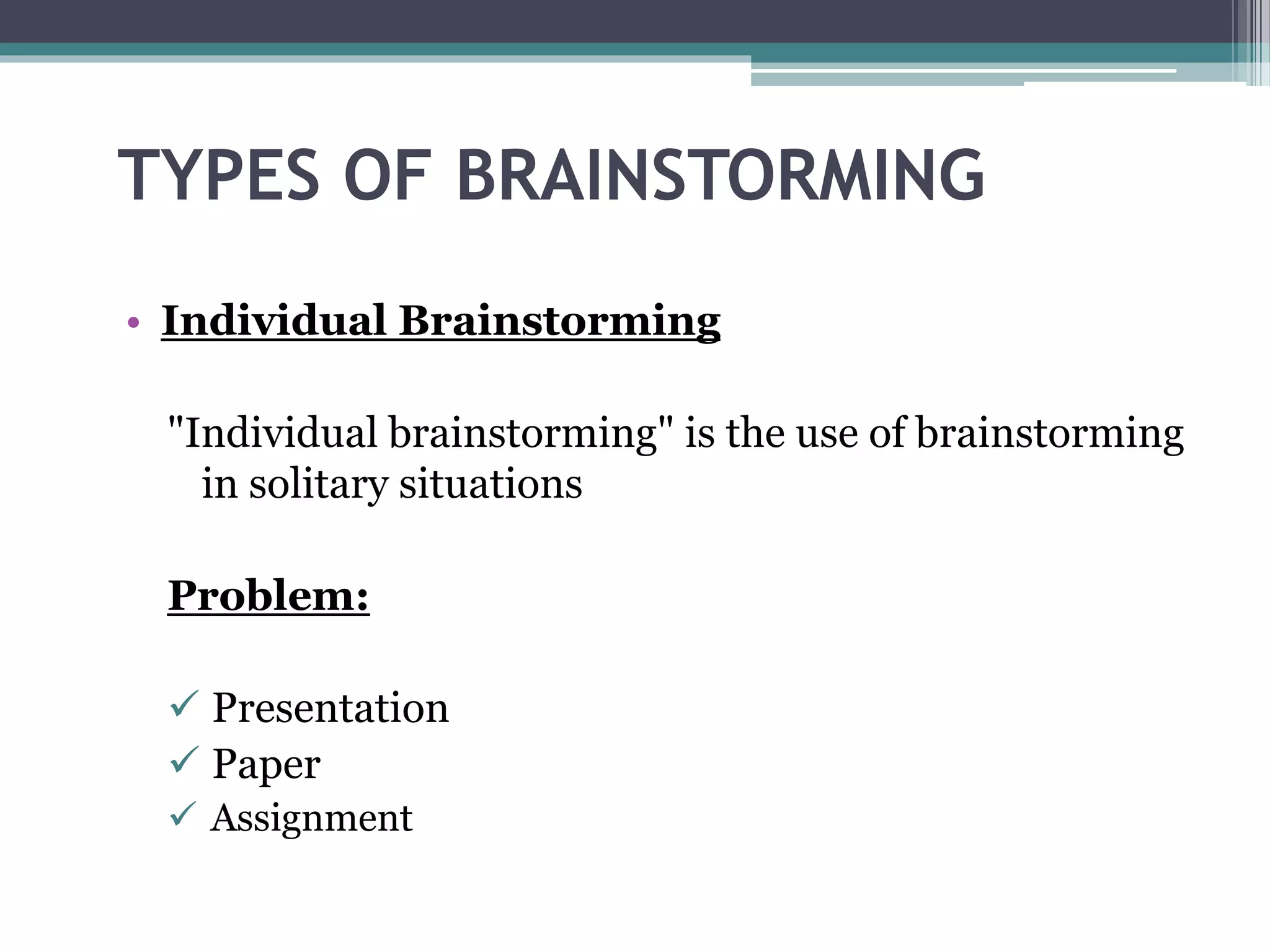 TYPES OF BRAINSTORMING
• Individual Brainstorming
"Individual brainstorming" is the use of brainstorming
in solitary situations
Problem:
Presentation
Paper
Assignment