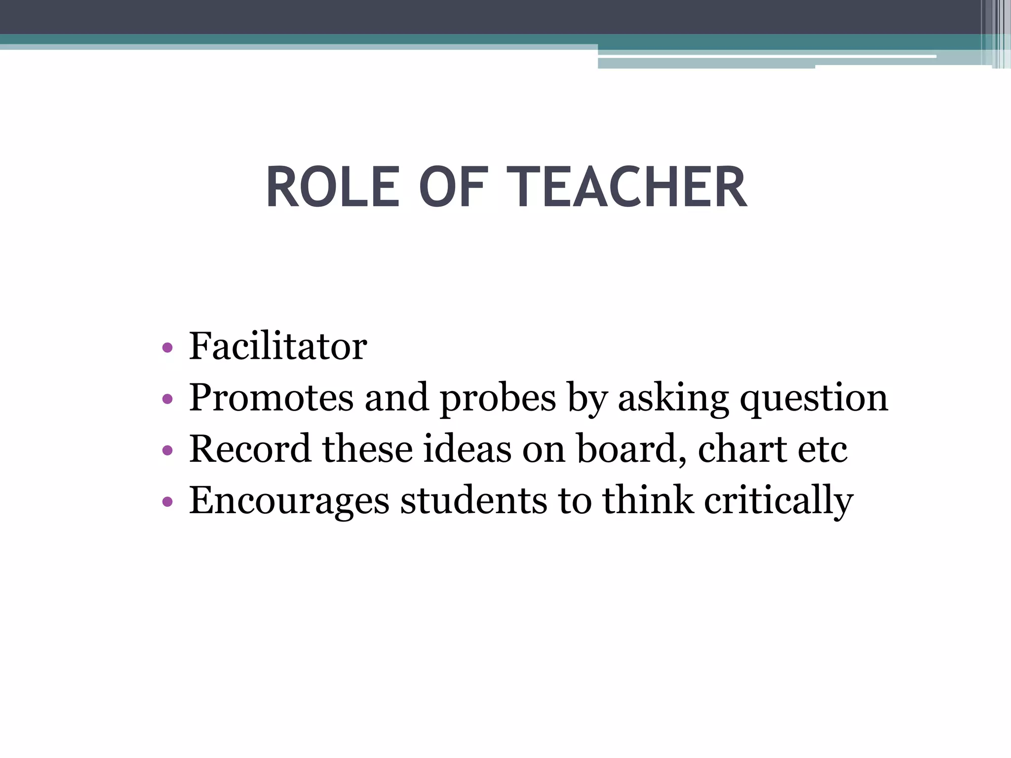ROLE OF TEACHER
• Facilitator
• Promotes and probes by asking question
• Record these ideas on board, chart etc
• Encourages students to think critically