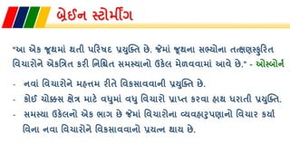બ્રેઈન સ્ટોમીંગ
“આ એક જૂથમાાં થતી પરિષદ પ્રયુક્તત છે. જેમાાં જૂથના સભ્યોના તત્ક્ષણસ્ુરિત
તિચાિોને એકતિત કિી તનતિત સમસ્યાનો ઉકેલ મેળિિામાાં આિે છે.” - ઓસ્બોનન
- નિાાં તિચાિોને મહત્તમ િીતે તિકસાિિાની પ્રયુક્તત છે.
- કોઈ ચોક્કસ ક્ષેિ માટે િધુમાાં િધુ તિચાિો પ્રાપ્ત કિિા હાથ ધિાતી પ્રયુક્તત.
- સમસ્યા ઉકેલનો એક ભાગ છે જેમાાં તિચાિોના વ્યિહારુપણાનો તિચાિ કયાન
તિના નિા તિચાિોને તિકસાિિાનો પ્રયત્ન થાય છે.
 