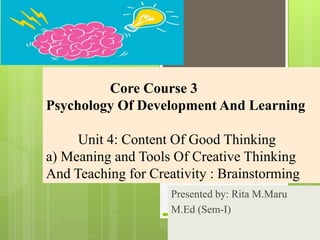 Core Course 3
Psychology Of Development And Learning
Unit 4: Content Of Good Thinking
a) Meaning and Tools Of Creative Thinking
And Teaching for Creativity : Brainstorming
Presented by: Rita M.Maru
M.Ed (Sem-I)
 