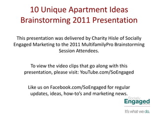 10 Unique Apartment Ideas
   Brainstorming 2011 Presentation
 This presentation was delivered by Charity Hisle of Socially
Engaged Marketing to the 2011 MultifamilyPro Brainstorming
                    Session Attendees.

       To view the video clips that go along with this
    presentation, please visit: YouTube.com/SoEngaged

      Like us on Facebook.com/SoEngaged for regular
       updates, ideas, how-to’s and marketing news.
 