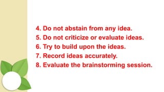 4. Do not abstain from any idea.
5. Do not criticize or evaluate ideas.
6. Try to build upon the ideas.
7. Record ideas accurately.
8. Evaluate the brainstorming session.
 