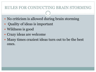 RULES FOR CONDUCTING BRAIN STORMING
 No criticism is allowed during brain storming
 Quality of ideas is important
 Wildness is good
 Crazy ideas are welcome
 Many times craziest ideas turn out to be the best
ones.
 