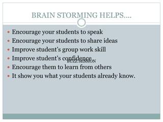 BRAIN STORMING HELPS….
 Encourage your students to speak
 Encourage your students to share ideas
 Improve student’s group work skill
 Improve student’s confidence
 Encourage them to learn from others
 It show you what your students already know.
BUZZ SESSION
BUZZ SESSION
 