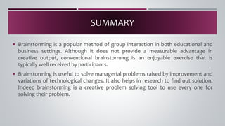  Brainstorming is a popular method of group interaction in both educational and
business settings. Although it does not provide a measurable advantage in
creative output, conventional brainstorming is an enjoyable exercise that is
typically well received by participants.
 Brainstorming is useful to solve managerial problems raised by improvement and
variations of technological changes. It also helps in research to find out solution.
Indeed brainstorming is a creative problem solving tool to use every one for
solving their problem.
SUMMARY
 