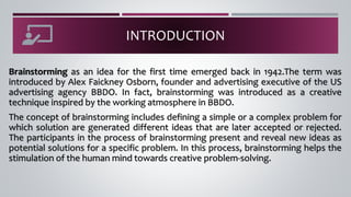 INTRODUCTION
Brainstorming as an idea for the first time emerged back in 1942.The term was
introduced by Alex Faickney Osborn, founder and advertising executive of the US
advertising agency BBDO. In fact, brainstorming was introduced as a creative
technique inspired by the working atmosphere in BBDO.
The concept of brainstorming includes defining a simple or a complex problem for
which solution are generated different ideas that are later accepted or rejected.
The participants in the process of brainstorming present and reveal new ideas as
potential solutions for a specific problem. In this process, brainstorming helps the
stimulation of the human mind towards creative problem-solving.
 