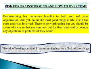 Brainstorming has numerous benefits to both you and your
organization. And yet, not unlike most good things in life, it still has
costs and risks involved. These to be worth taking but you should be
aware of them so that you can look out for them and readily counter
any objections or problems if they occur.
The risk of loosing your faith in brainstorming because of lack of knowledge
 