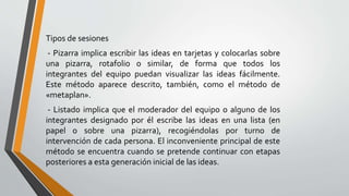 Tipos de sesiones
- Pizarra implica escribir las ideas en tarjetas y colocarlas sobre
una pizarra, rotafolio o similar, de forma que todos los
integrantes del equipo puedan visualizar las ideas fácilmente.
Este método aparece descrito, también, como el método de
«metaplan».
- Listado implica que el moderador del equipo o alguno de los
integrantes designado por él escribe las ideas en una lista (en
papel o sobre una pizarra), recogiéndolas por turno de
intervención de cada persona. El inconveniente principal de este
método se encuentra cuando se pretende continuar con etapas
posteriores a esta generación inicial de las ideas.
 