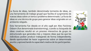 La lluvia de ideas, también denominada tormenta de ideas, es
una herramienta de trabajo grupal que facilita el surgimiento de
nuevas ideas sobre un tema o problema determinado. La lluvia de
ideas es una técnica de grupo para generar ideas originales en un
ambiente relajado.
Esta herramienta fue ideada en el año 1938 por Alex Faickney
Osborn (fue denominada brainstorming), cuando su búsqueda de
ideas creativas resultó en un proceso interactivo de grupo no
estructurado que generaba más y mejores ideas que las que los
individuos podían producir trabajando de forma independiente;
dando oportunidad de hacer sugerencias sobre un determinado
asunto y aprovechando la capacidad creativa de los participantes
 