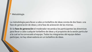• Metodología
La metodología para llevar a cabo un torbellino de ideas consta de dos fases: una
fase de generación de ideas y otra fase de aclaración de las mismas.
En la fase de generación el moderador recuerda a los participantes las directrices
para llevar a cabo cualquier torbellino de ideas y el propósito de la sesión particular
a la cual se ha convocado al equipo.Todos los integrantes del equipo deben
participar, no hay observadores en un torbellino de ideas.
 