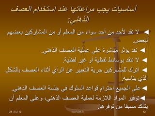 12
،‫شباط‬
24 ‫د‬
/
‫محمد‬ ‫فاطمة‬ 12
‫العص‬ ‫استخدام‬ ‫عند‬ ‫مراعاتها‬ ‫يجب‬ ‫أساسيات‬
‫ف‬
‫الذهني‬
:
◄
‫بعضهم‬ ‫المشاركين‬ ‫من‬ ‫أو‬ ‫المعلم‬ ‫من‬ ‫سواء‬ ‫أحد‬ ‫من‬ ‫ألحد‬ ‫نقد‬ ‫ال‬
‫لبعض‬
.
◄
‫الذهني‬ ‫العصف‬ ‫عملية‬ ‫على‬ ‫مباشرة‬ ‫يؤثر‬ ‫نقد‬
.
◄
‫لفظية‬ ‫غير‬ ‫أو‬ ‫لفظية‬ ‫بوسائط‬ ‫تنقد‬ ‫ال‬
.
◄
‫ب‬ ‫العصف‬ ‫أثناء‬ ‫الرأي‬ ‫عن‬ ‫التعبير‬ ‫حرية‬ ‫للمشاركين‬ ‫اترك‬
‫الشكل‬
‫يناسبه‬ ‫الذي‬
.
◄
‫الذهن‬ ‫العصف‬ ‫جلسة‬ ‫في‬ ‫السلوك‬ ‫قواعد‬ ‫احترام‬ ‫الجميع‬ ‫على‬
‫ي‬
.
◄
‫المعلم‬ ‫وعلى‬ ،‫الذهني‬ ‫العصف‬ ‫لعملية‬ ‫الالزمة‬ ‫المواد‬ ‫توفير‬
‫أن‬
‫توفرها‬ ‫من‬ ‫مسبقا‬ ‫يتأكد‬
.
 