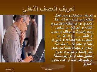 12
،‫شباط‬
24 ‫د‬
/
‫محمد‬ ‫فاطمة‬ 4
‫الذهني‬ ‫العصف‬ ‫تعريف‬

‫تعريفه‬
:
‫أفعال‬ ‫وردود‬ ‫استجابات‬
‫لفظية‬
(
‫عدة‬ ‫أو‬ ‫واحدة‬ ‫كلمة‬ ‫من‬
‫كلمات‬
)
‫لفظية‬ ‫غير‬ ‫أو‬ ،
(
‫أ‬ ‫كالرسم‬
‫و‬
‫الحركة‬ ‫أو‬ ‫الكتابة‬
)
‫شخص‬ ‫من‬ ،
‫واحد‬
(
‫متدرب‬ ‫أو‬ ‫موظف‬ ‫أو‬ ‫مشارك‬
‫طالب‬ ‫أو‬
)..........
‫من‬ ‫أكثر‬ ‫أو‬
‫واحد‬ ‫شخص‬
( :
‫أو‬ ‫فريق‬ ‫أو‬ ‫جماعة‬
‫مجموعة‬ ‫أو‬ ‫لجنة‬
)...
‫لمثيرات‬
:
(
‫مهمة‬ ‫أو‬ ‫سؤال‬
)
‫مصدر‬ ‫من‬ ‫مقدمة‬
‫مثير‬
(
‫مدير‬ ‫أو‬ ‫مدرب‬ ‫أو‬ ‫أستاذ‬
)
‫أكر‬ ‫أو‬ ‫هدف‬ ‫لتحقيق‬
(
‫مشكلة‬ ‫حل‬
‫جداول‬ ‫إعداد‬ ‫أو‬ ‫إقتراحات‬ ‫تقديم‬ ‫أو‬
‫أعمال‬
.)
 