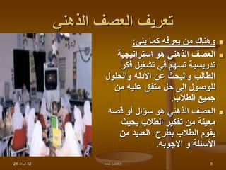12
،‫شباط‬
24 ‫د‬
/
‫محمد‬ ‫فاطمة‬ 5
‫الذهني‬ ‫العصف‬ ‫تعريف‬

‫يلي‬ ‫كما‬ ‫يعرفه‬ ‫من‬ ‫وهناك‬
:

‫استراتيجية‬ ‫هو‬ ‫الذهني‬ ‫العصف‬
‫ف‬ ‫تشغيل‬ ‫في‬ ‫تسهم‬ ‫تدريسية‬
‫كر‬
‫والحلول‬ ‫األدله‬ ‫عن‬ ‫والبحث‬ ‫الطالب‬
‫من‬ ‫عليه‬ ‫متفق‬ ‫حل‬ ‫إلى‬ ‫للوصول‬
‫الطالب‬ ‫جميع‬
.

‫قصه‬ ‫أو‬ ‫سؤال‬ ‫هو‬ ‫الذهني‬ ‫العصف‬
‫بحيث‬ ‫الطالب‬ ‫تفكير‬ ‫من‬ ‫معينة‬
‫من‬ ‫العديد‬ ‫بطرح‬ ‫الطالب‬ ‫يقوم‬
‫االجوبه‬ ‫و‬ ‫األسئلة‬
.
 