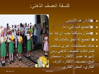 12
،‫شباط‬
24 ‫د‬
/
‫محمد‬ ‫فاطمة‬ 6
‫الذهني‬ ‫العصف‬ ‫فلسفة‬
:

◙
‫األساس‬ ‫هم‬ ‫الناس‬
.

◙
‫ما‬ ‫شيء‬ ‫لديه‬ ‫الجميع‬
.

◙
‫من‬ ‫تبدأ‬ ‫أن‬ ‫يجب‬ ‫مشاكلنا‬ ‫حلول‬
‫ا‬
.

◙
‫بالمشاركة‬ ‫الحق‬ ‫له‬ ‫الجميع‬
.

‫تستخدم‬ ‫أخرى‬ ‫مصطلحات‬ ‫هناك‬
‫ومن‬ ‫الذهني‬ ‫للعصف‬ ‫كمترادفات‬
‫استمطار‬ ،‫األفكار‬ ‫عصر‬ ‫أشهرها‬
‫النزف‬ ،‫األفكار‬ ‫تعصيف‬ ،‫المخ‬
‫الفكري‬ ‫المطر‬ ،‫الفكري‬
.
 