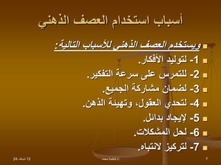 12
،‫شباط‬
24 ‫د‬
/
‫محمد‬ ‫فاطمة‬ 7
‫الذهني‬ ‫العصف‬ ‫استخدام‬ ‫أسباب‬

‫التالية‬ ‫لألسباب‬ ‫الذهني‬ ‫العصف‬ ‫ويستخدم‬
:

1
-
‫األفكار‬ ‫لتوليد‬
.

2
-
‫التفكير‬ ‫سرعة‬ ‫على‬ ‫للتمرس‬
.

3
-
‫الجميع‬ ‫مشاركة‬ ‫لضمان‬
.

4
-
‫الذهن‬ ‫وتهيئة‬ ،‫العقول‬ ‫لتحدي‬
.

5
-
‫بدائل‬ ‫إليجاد‬
.

6
-
‫المشكالت‬ ‫لحل‬
.

7
-
‫النتباه‬ ‫لتركيز‬
.
 