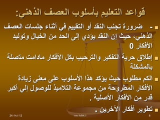 12
،‫شباط‬
24 ‫د‬
/
‫محمد‬ ‫فاطمة‬ 8
‫الذهني‬ ‫العصف‬ ‫بأسلوب‬ ‫التعليم‬ ‫قواعد‬
:

-
‫ا‬ ‫جلسات‬ ‫أثناء‬ ‫في‬ ‫التقييم‬ ‫أو‬ ‫النقد‬ ‫تجنب‬ ‫ضرورة‬
‫لعصف‬
‫وتوليد‬ ‫الخيال‬ ‫من‬ ‫الحد‬ ‫إلى‬ ‫يؤدي‬ ‫النقد‬ ‫إن‬ ‫حيث‬ ،‫الذهني‬
‫األفكار‬
0

‫مت‬ ‫مادامت‬ ‫األفكار‬ ‫بكل‬ ‫والترحيب‬ ‫التفكير‬ ‫حرية‬ ‫إطالق‬
‫صلة‬
‫بالمشكلة‬

‫زيادة‬ ‫معنى‬ ‫على‬ ‫األسلوب‬ ‫هذا‬ ‫يؤكد‬ ‫حيث‬ ‫مطلوب‬ ‫الكم‬
‫التالميذ‬ ‫مجموعة‬ ‫من‬ ‫المطروحة‬ ‫األفكار‬
‫إلي‬ ‫للوصول‬
‫أكبر‬
‫األصلية‬ ‫األفكار‬ ‫من‬ ‫قدر‬
.

‫اآلخرين‬ ‫أفكار‬ ‫تطوير‬
.
 