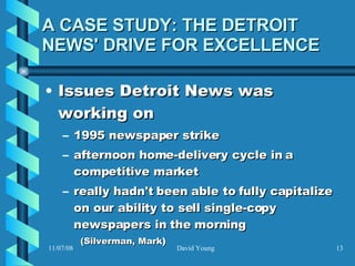 A CASE STUDY: THE DETROIT NEWS' DRIVE FOR EXCELLENCE Issues Detroit News was working on 1995 newspaper strike afternoon home-delivery cycle in a competitive market  really hadn't been able to fully capitalize on our ability to sell single-copy newspapers in the morning (Silverman, Mark )  