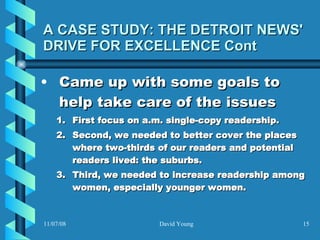 A CASE STUDY: THE DETROIT NEWS' DRIVE FOR EXCELLENCE Cont Came up with some goals to help take care of the issues First focus on a.m. single-copy readership.  Second, we needed to better cover the places where two-thirds of our readers and potential readers lived: the suburbs.  Third, we needed to increase readership among women, especially younger women.   
