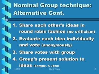 Nominal Group technique: Alternative Cont. Share each other’s ideas in round robin fashion  (no criticism) Evaluate each idea individually and vote  (anonymously)   Share votes with group Group’s present solution to ideas  (Sample, A John) 