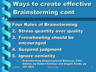 Ways to create effective Brainstorming cont Four Rules of Brainstorming Stress quantity over quality Freewheeling should be encouraged  Suspend judgment  Ignore seniority  Brainstorming (Organizational Behavior, Fifth Edition, by Robert Kreitner and Angelo Kiniki, pp 361-362)   